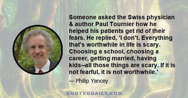 Someone asked the Swiss physician & author Paul Tournier how he helped his patients get rid of their fears. He replied, 'I don't. Everything that's worthwhile in life is scary. Choosing a school, choosing a career,