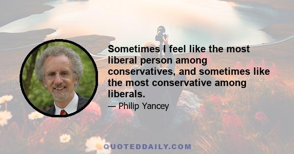 Sometimes I feel like the most liberal person among conservatives, and sometimes like the most conservative among liberals.