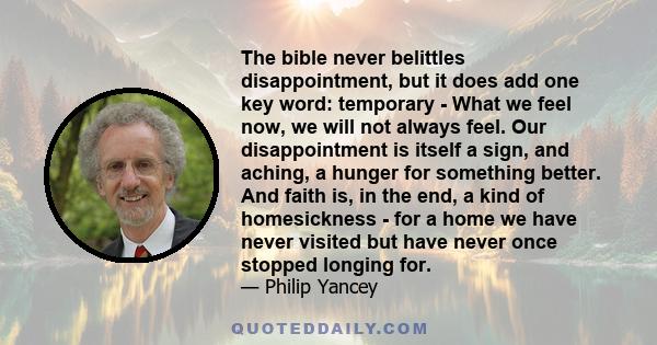 The bible never belittles disappointment, but it does add one key word: temporary - What we feel now, we will not always feel. Our disappointment is itself a sign, and aching, a hunger for something better. And faith