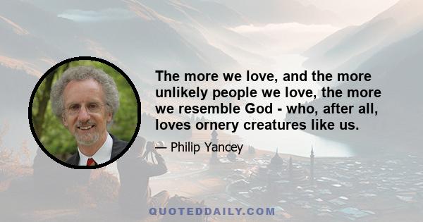 The more we love, and the more unlikely people we love, the more we resemble God - who, after all, loves ornery creatures like us.