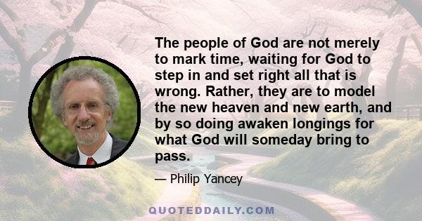 The people of God are not merely to mark time, waiting for God to step in and set right all that is wrong. Rather, they are to model the new heaven and new earth, and by so doing awaken longings for what God will