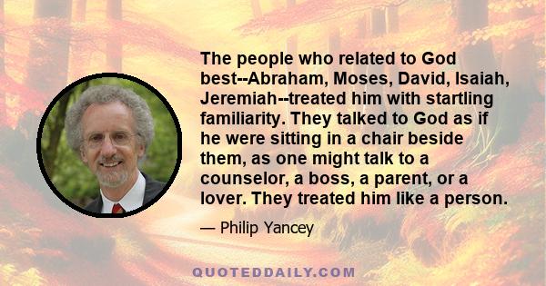 The people who related to God best--Abraham, Moses, David, Isaiah, Jeremiah--treated him with startling familiarity. They talked to God as if he were sitting in a chair beside them, as one might talk to a counselor, a