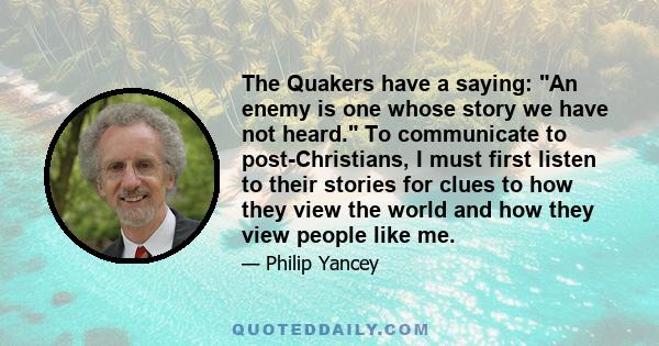 The Quakers have a saying: An enemy is one whose story we have not heard. To communicate to post-Christians, I must first listen to their stories for clues to how they view the world and how they view people like me.