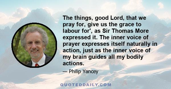 The things, good Lord, that we pray for, give us the grace to labour for', as Sir Thomas More expressed it. The inner voice of prayer expresses itself naturally in action, just as the inner voice of my brain guides all