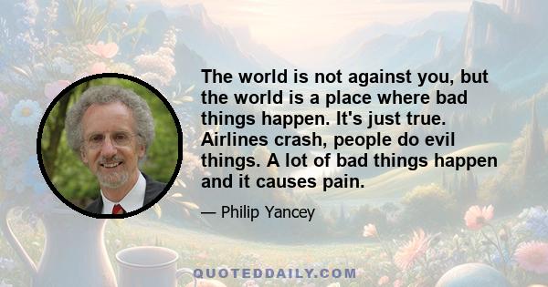 The world is not against you, but the world is a place where bad things happen. It's just true. Airlines crash, people do evil things. A lot of bad things happen and it causes pain.