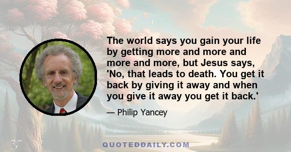 The world says you gain your life by getting more and more and more and more, but Jesus says, 'No, that leads to death. You get it back by giving it away and when you give it away you get it back.'