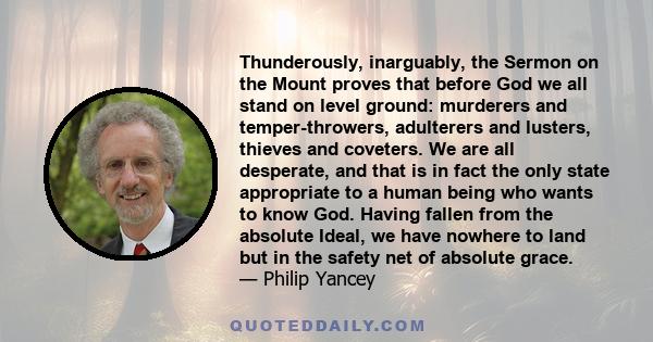 Thunderously, inarguably, the Sermon on the Mount proves that before God we all stand on level ground: murderers and temper-throwers, adulterers and lusters, thieves and coveters. We are all desperate, and that is in