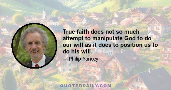 True faith does not so much attempt to manipulate God to do our will as it does to position us to do his will.