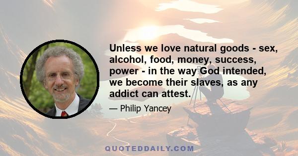 Unless we love natural goods - sex, alcohol, food, money, success, power - in the way God intended, we become their slaves, as any addict can attest.