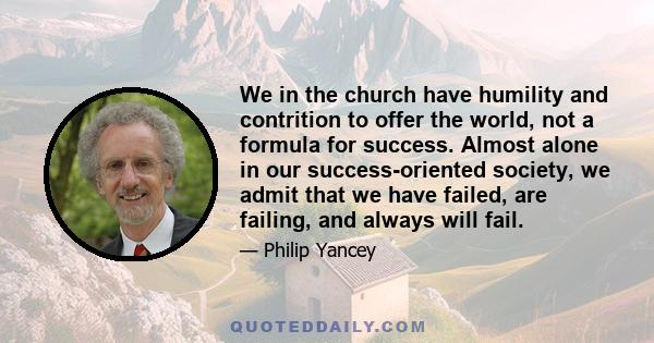 We in the church have humility and contrition to offer the world, not a formula for success. Almost alone in our success-oriented society, we admit that we have failed, are failing, and always will fail.