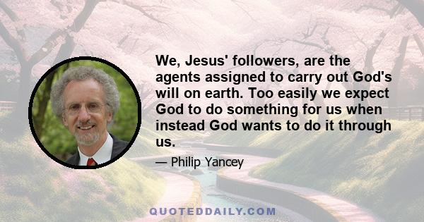 We, Jesus' followers, are the agents assigned to carry out God's will on earth. Too easily we expect God to do something for us when instead God wants to do it through us.