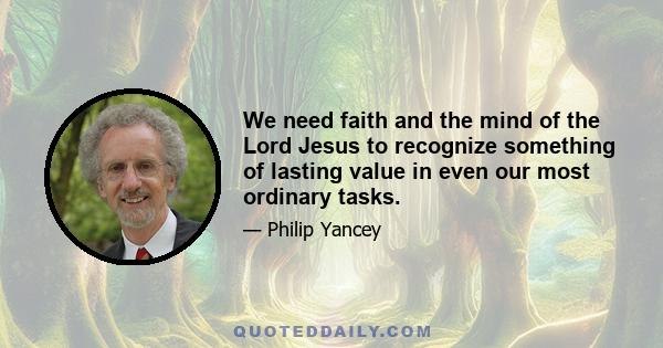 We need faith and the mind of the Lord Jesus to recognize something of lasting value in even our most ordinary tasks.