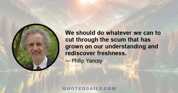 We should do whatever we can to cut through the scum that has grown on our understanding and rediscover freshness.