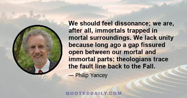 We should feel dissonance; we are, after all, immortals trapped in mortal surroundings. We lack unity because long ago a gap fissured open between our mortal and immortal parts; theologians trace the fault line back to