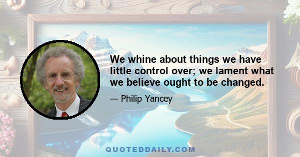 We whine about things we have little control over; we lament what we believe ought to be changed.