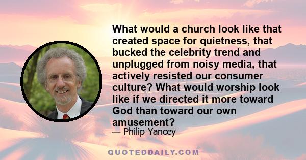 What would a church look like that created space for quietness, that bucked the celebrity trend and unplugged from noisy media, that actively resisted our consumer culture? What would worship look like if we directed it 