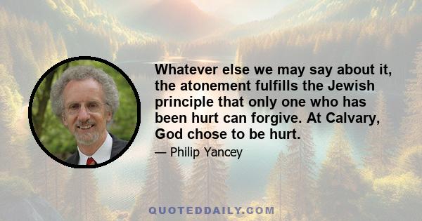 Whatever else we may say about it, the atonement fulfills the Jewish principle that only one who has been hurt can forgive. At Calvary, God chose to be hurt.