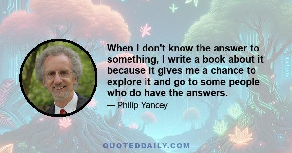 When I don't know the answer to something, I write a book about it because it gives me a chance to explore it and go to some people who do have the answers.