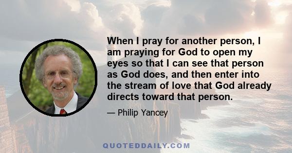 When I pray for another person, I am praying for God to open my eyes so that I can see that person as God does, and then enter into the stream of love that God already directs toward that person.