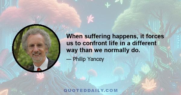 When suffering happens, it forces us to confront life in a different way than we normally do.