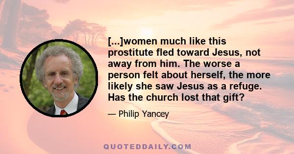 [...]women much like this prostitute fled toward Jesus, not away from him. The worse a person felt about herself, the more likely she saw Jesus as a refuge. Has the church lost that gift?