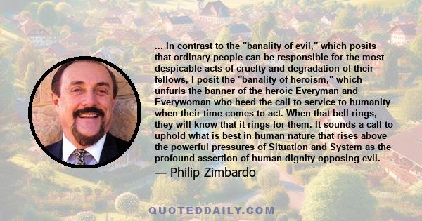 ... In contrast to the banality of evil, which posits that ordinary people can be responsible for the most despicable acts of cruelty and degradation of their fellows, I posit the banality of heroism, which unfurls the