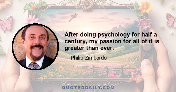 After doing psychology for half a century, my passion for all of it is greater than ever.