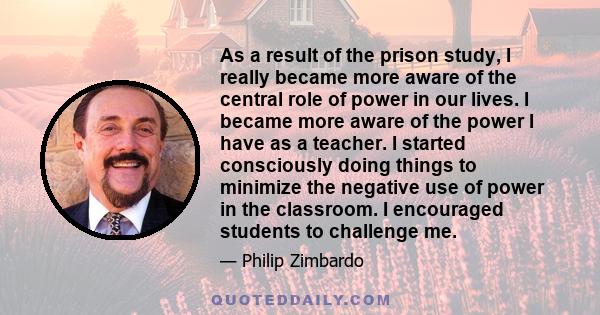 As a result of the prison study, I really became more aware of the central role of power in our lives. I became more aware of the power I have as a teacher. I started consciously doing things to minimize the negative