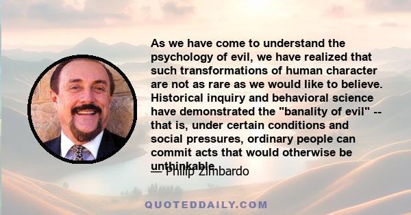 As we have come to understand the psychology of evil, we have realized that such transformations of human character are not as rare as we would like to believe. Historical inquiry and behavioral science have