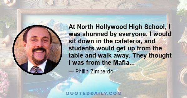 At North Hollywood High School, I was shunned by everyone. I would sit down in the cafeteria, and students would get up from the table and walk away. They thought I was from the Mafia...