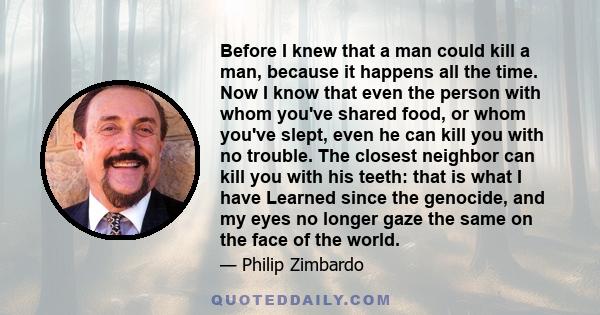 Before I knew that a man could kill a man, because it happens all the time. Now I know that even the person with whom you've shared food, or whom you've slept, even he can kill you with no trouble. The closest neighbor