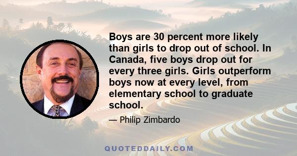 Boys are 30 percent more likely than girls to drop out of school. In Canada, five boys drop out for every three girls. Girls outperform boys now at every level, from elementary school to graduate school.