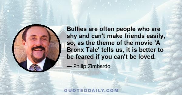 Bullies are often people who are shy and can't make friends easily, so, as the theme of the movie 'A Bronx Tale' tells us, it is better to be feared if you can't be loved.