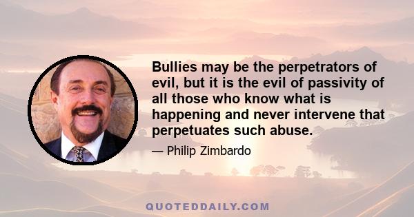 Bullies may be the perpetrators of evil, but it is the evil of passivity of all those who know what is happening and never intervene that perpetuates such abuse.