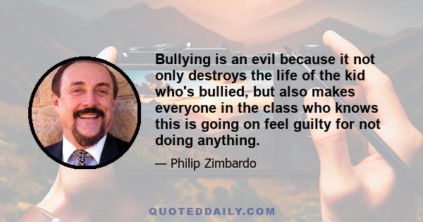 Bullying is an evil because it not only destroys the life of the kid who's bullied, but also makes everyone in the class who knows this is going on feel guilty for not doing anything.