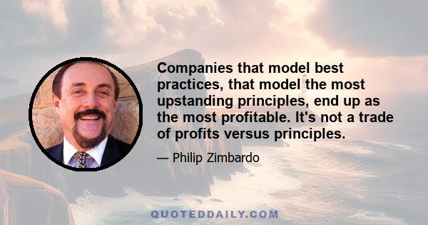 Companies that model best practices, that model the most upstanding principles, end up as the most profitable. It's not a trade of profits versus principles.