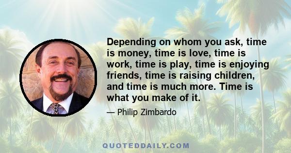 Depending on whom you ask, time is money, time is love, time is work, time is play, time is enjoying friends, time is raising children, and time is much more. Time is what you make of it.