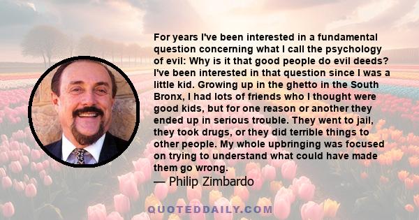 For years I've been interested in a fundamental question concerning what I call the psychology of evil: Why is it that good people do evil deeds? I've been interested in that question since I was a little kid. Growing