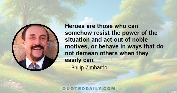 Heroes are those who can somehow resist the power of the situation and act out of noble motives, or behave in ways that do not demean others when they easily can.