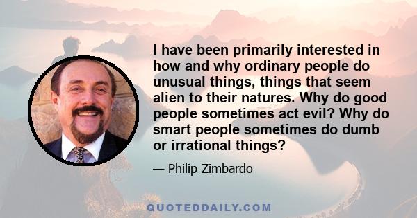 I have been primarily interested in how and why ordinary people do unusual things, things that seem alien to their natures. Why do good people sometimes act evil? Why do smart people sometimes do dumb or irrational