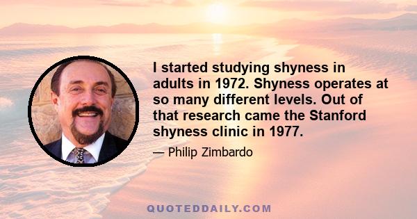 I started studying shyness in adults in 1972. Shyness operates at so many different levels. Out of that research came the Stanford shyness clinic in 1977.