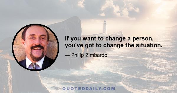 If you want to change a person, you've got to change the situation.