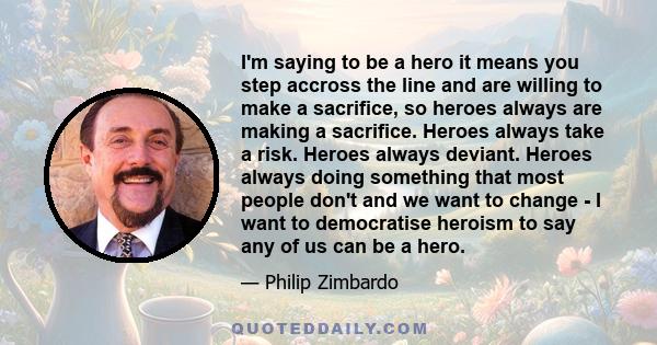 I'm saying to be a hero it means you step accross the line and are willing to make a sacrifice, so heroes always are making a sacrifice. Heroes always take a risk. Heroes always deviant. Heroes always doing something