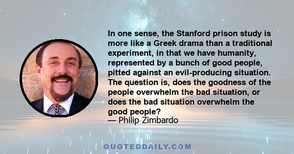 In one sense, the Stanford prison study is more like a Greek drama than a traditional experiment, in that we have humanity, represented by a bunch of good people, pitted against an evil-producing situation. The question 