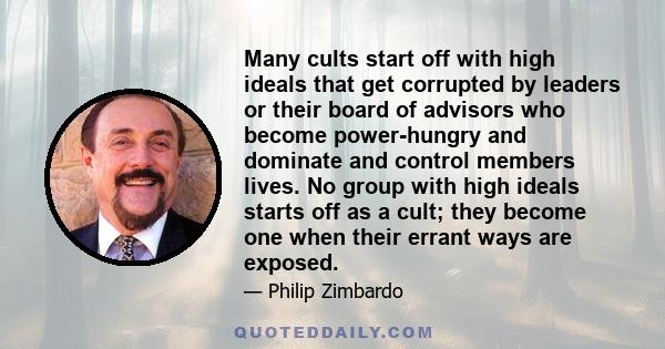 Many cults start off with high ideals that get corrupted by leaders or their board of advisors who become power-hungry and dominate and control members lives. No group with high ideals starts off as a cult; they become