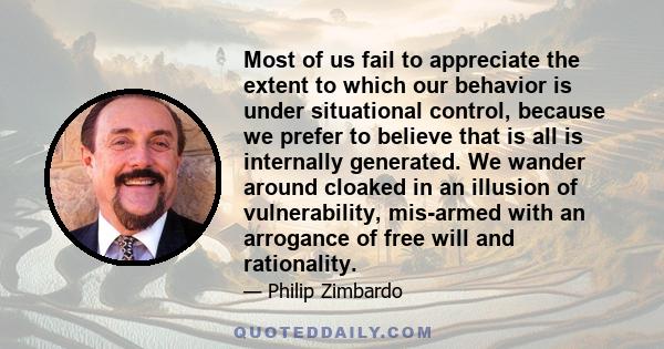 Most of us fail to appreciate the extent to which our behavior is under situational control, because we prefer to believe that is all is internally generated. We wander around cloaked in an illusion of vulnerability,