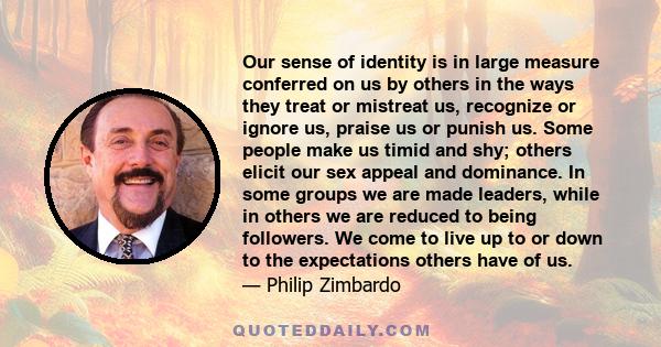 Our sense of identity is in large measure conferred on us by others in the ways they treat or mistreat us, recognize or ignore us, praise us or punish us. Some people make us timid and shy; others elicit our sex appeal