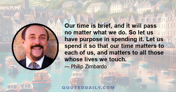 Our time is brief, and it will pass no matter what we do. So let us have purpose in spending it. Let us spend it so that our time matters to each of us, and matters to all those whose lives we touch.