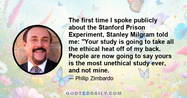 The first time I spoke publicly about the Stanford Prison Experiment, Stanley Milgram told me: Your study is going to take all the ethical heat off of my back. People are now going to say yours is the most unethical