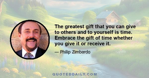 The greatest gift that you can give to others and to yourself is time. Embrace the gift of time whether you give it or receive it.